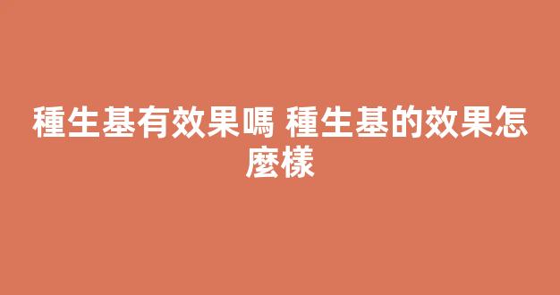 種生基有效果嗎 種生基的效果怎麼樣